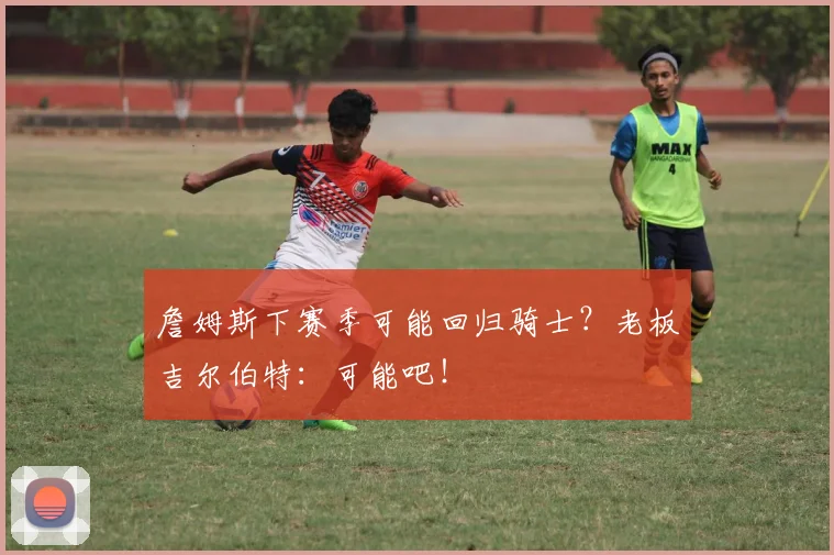 詹姆斯下赛季可能回归骑士?老板吉尔伯特:可能吧!