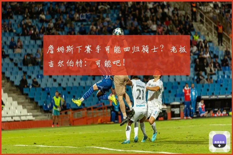 詹姆斯下赛季可能回归骑士？老板吉尔伯特：可能吧！