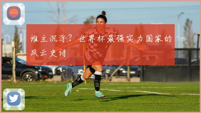 谁主沉浮？世界杯最强实力国家的风云史诗