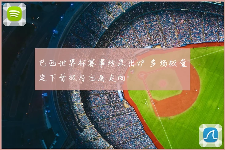 巴西世界杯赛事结果出炉 多场较量定下晋级与出局走向