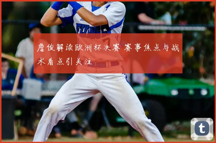 詹俊解读欧洲杯决赛 赛事焦点与战术看点引关注